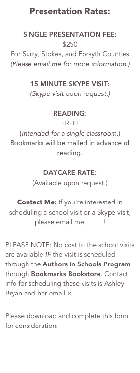 2017-2018 School Rates&#10;&#10;SINGLE PRESENTATION FEE: &#10;$250&#10;For Surry, Stokes, and Forsyth Counties&#10;(Please email me for more information.) &#10;&#10;15 MINUTE SKYPE VISIT: &#10;(Skype visit upon request.)&#10;&#10;READING: &#10;FREE! &#10;(Intended for a single classroom.)&#10;Bookmarks will be mailed in advance of reading. &#10;&#10;DAYCARE RATE: &#10;(Available upon request.)&#10;&#10;Contact Me: If you’re interested in scheduling a school visit or a Skype visit, please email me HERE!