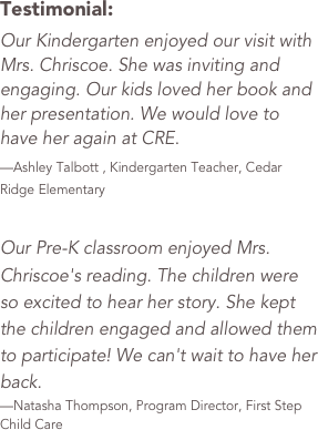 Testimonial: &#10;Our Kindergarten enjoyed our visit with Mrs. Chriscoe. She was inviting and engaging. Our kids loved her book and her presentation. We would love to have her again at CRE. &#10;—Ashley Talbott , Kindergarten Teacher, Cedar Ridge Elementary  